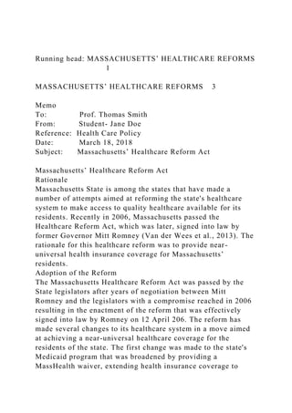 Running head: MASSACHUSETTS’ HEALTHCARE REFORMS
1
MASSACHUSETTS’ HEALTHCARE REFORMS 3
Memo
To: Prof. Thomas Smith
From: Student- Jane Doe
Reference: Health Care Policy
Date: March 18, 2018
Subject: Massachusetts’ Healthcare Reform Act
Massachusetts’ Healthcare Reform Act
Rationale
Massachusetts State is among the states that have made a
number of attempts aimed at reforming the state's healthcare
system to make access to quality healthcare available for its
residents. Recently in 2006, Massachusetts passed the
Healthcare Reform Act, which was later, signed into law by
former Governor Mitt Romney (Van der Wees et al., 2013). The
rationale for this healthcare reform was to provide near-
universal health insurance coverage for Massachusetts’
residents.
Adoption of the Reform
The Massachusetts Healthcare Reform Act was passed by the
State legislators after years of negotiation between Mitt
Romney and the legislators with a compromise reached in 2006
resulting in the enactment of the reform that was effectively
signed into law by Romney on 12 April 206. The reform has
made several changes to its healthcare system in a move aimed
at achieving a near-universal healthcare coverage for the
residents of the state. The first change was made to the state's
Medicaid program that was broadened by providing a
MassHealth waiver, extending health insurance coverage to
 