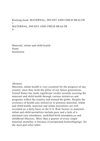 Running head: MATERNAL, INFANT AND CHILD HEALTH
1
MATERNAL, INFANT AND CHILD HEALTH
9
Maternal, infant and child health
Name
Institution
Abstract
Maternal, infant health is very essential for the progress of any
country since they form the pillar of our future generations.
United States has made significant strides towards securing the
maternal and child health through various initiatives and
programs within the country and around the globe. Despite the
existence of health care initiatives to promote maternal, infant
and child health, maternal and infant mortalities are still
recorded on a daily basis in the U.S. Risk factors to maternal,
infant and child mortalities include poor and a lack of a
antenatal care attendance, unskilled birth attendants,ce and
childhood illnesses. More than a quarter of every single
maternal mortality is because of postpartum hemorrhaginge, for
the most part after labor.
 