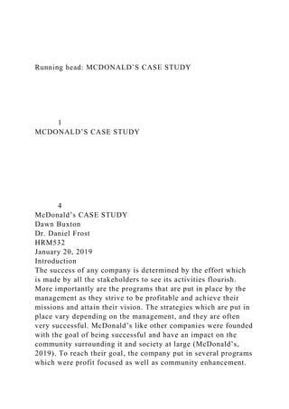 Running head: MCDONALD’S CASE STUDY
1
MCDONALD’S CASE STUDY
4
McDonald’s CASE STUDY
Dawn Buxton
Dr. Daniel Frost
HRM532
January 20, 2019
Introduction
The success of any company is determined by the effort which
is made by all the stakeholders to see its activities flourish.
More importantly are the programs that are put in place by the
management as they strive to be profitable and achieve their
missions and attain their vision. The strategies which are put in
place vary depending on the management, and they are often
very successful. McDonald’s like other companies were founded
with the goal of being successful and have an impact on the
community surrounding it and society at large (McDonald’s,
2019). To reach their goal, the company put in several programs
which were profit focused as well as community enhancement.
 