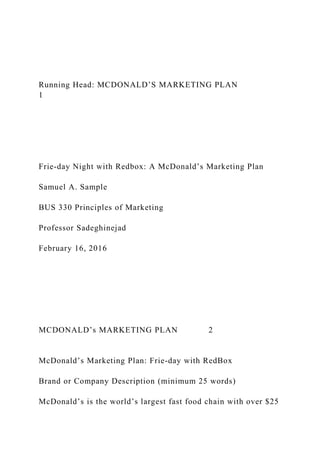 Running Head: MCDONALD’S MARKETING PLAN
1
Frie-day Night with Redbox: A McDonald’s Marketing Plan
Samuel A. Sample
BUS 330 Principles of Marketing
Professor Sadeghinejad
February 16, 2016
MCDONALD’s MARKETING PLAN 2
McDonald’s Marketing Plan: Frie-day with RedBox
Brand or Company Description (minimum 25 words)
McDonald’s is the world’s largest fast food chain with over $25
 
