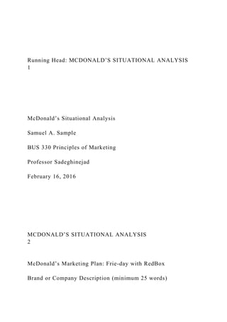 Running Head: MCDONALD’S SITUATIONAL ANALYSIS
1
McDonald’s Situational Analysis
Samuel A. Sample
BUS 330 Principles of Marketing
Professor Sadeghinejad
February 16, 2016
MCDONALD’S SITUATIONAL ANALYSIS
2
McDonald’s Marketing Plan: Frie-day with RedBox
Brand or Company Description (minimum 25 words)
 
