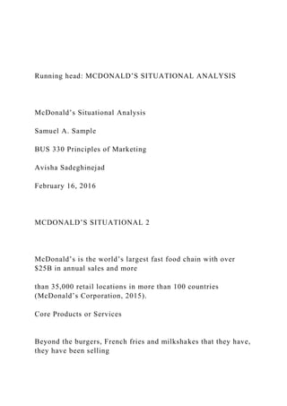 Running head: MCDONALD’S SITUATIONAL ANALYSIS
McDonald’s Situational Analysis
Samuel A. Sample
BUS 330 Principles of Marketing
Avisha Sadeghinejad
February 16, 2016
MCDONALD’S SITUATIONAL 2
McDonald’s is the world’s largest fast food chain with over
$25B in annual sales and more
than 35,000 retail locations in more than 100 countries
(McDonald’s Corporation, 2015).
Core Products or Services
Beyond the burgers, French fries and milkshakes that they have,
they have been selling
 