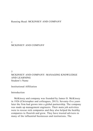 Running Head: MCKINSEY AND COMPANY
1
MCKINSEY AND COMPANY
7
MCKINSEY AND COMPANY: MANAGING KNOWLEDGE
AND LEARNING
Student’s Name
Institutional Affiliation
Introduction
McKinsey and company was founded by James O. McKinsey
in 1926 (Christopher and colleagues, 2013). Seventy-five years
later the firm had grown into a global partnership. The company
was made up management engineers. Their main job activities
were to rescue sick companies and they also helped the healthy
companies to flourish and grow. They have trusted advisors to
many of the influential businesses and institutions. The
 