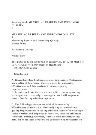 Running head: MEASURING RESULTS AND IMPROVING
QUALITY
1
MEASURING RESULTS AND IMPROVING QUALITY
5
Measuring Results and Improving Quality
Weltee Wolo
Rasmussen College
Author Note
This paper is being submitted on January 27, 2017, for Michelle
Carter’s Quality Improvement in Healthcare
H330/HSA3383 course
I. Introduction
A. Given that Elara healthcare aims at improving effectiveness
and quality of healthcare, there is a need for measuring
effectiveness and data analysis to enhance quality
improvements.
B. In order to do so, there is various effectiveness measuring
techniques and data analysis strategies that I will propose to
ensure that the organization improves.
C. The following concepts are critical in measuring
effectiveness or results and also analyzing data to enhance
quality improvements in the organization. Some of the concepts
include patient and employee satisfaction, resource utilization,
teamwork, training outcomes, financial data and performance
data. When all these concepts are considered by the healthcare
 