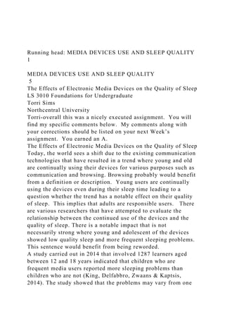 Running head: MEDIA DEVICES USE AND SLEEP QUALITY
1
MEDIA DEVICES USE AND SLEEP QUALITY
5
The Effects of Electronic Media Devices on the Quality of Sleep
LS 3010 Foundations for Undergraduate
Torri Sims
Northcentral University
Torri-overall this was a nicely executed assignment. You will
find my specific comments below. My comments along with
your corrections should be listed on your next Week’s
assignment. You earned an A.
The Effects of Electronic Media Devices on the Quality of Sleep
Today, the world sees a shift due to the existing communication
technologies that have resulted in a trend where young and old
are continually using their devices for various purposes such as
communication and browsing. Browsing probably would benefit
from a definition or description. Young users are continually
using the devices even during their sleep time leading to a
question whether the trend has a notable effect on their quality
of sleep. This implies that adults are responsible users. There
are various researchers that have attempted to evaluate the
relationship between the continued use of the devices and the
quality of sleep. There is a notable impact that is not
necessarily strong where young and adolescent of the devices
showed low quality sleep and more frequent sleeping problems.
This sentence would benefit from being reworded.
A study carried out in 2014 that involved 1287 learners aged
between 12 and 18 years indicated that children who are
frequent media users reported more sleeping problems than
children who are not (King, Delfabbro, Zwaans & Kaptsis,
2014). The study showed that the problems may vary from one
 