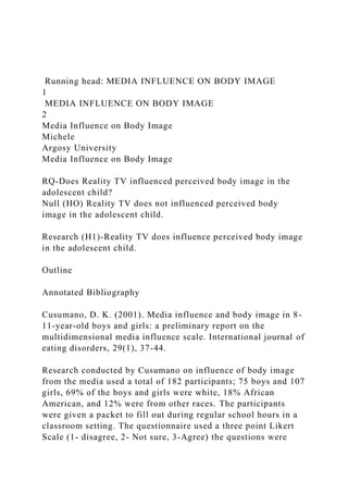 Running head: MEDIA INFLUENCE ON BODY IMAGE
1
MEDIA INFLUENCE ON BODY IMAGE
2
Media Influence on Body Image
Michele
Argosy University
Media Influence on Body Image
RQ-Does Reality TV influenced perceived body image in the
adolescent child?
Null (HO) Reality TV does not influenced perceived body
image in the adolescent child.
Research (H1)-Reality TV does influence perceived body image
in the adolescent child.
Outline
Annotated Bibliography
Cusumano, D. K. (2001). Media influence and body image in 8-
11-year-old boys and girls: a preliminary report on the
multidimensional media influence scale. International journal of
eating disorders, 29(1), 37-44.
Research conducted by Cusumano on influence of body image
from the media used a total of 182 participants; 75 boys and 107
girls, 69% of the boys and girls were white, 18% African
American, and 12% were from other races. The participants
were given a packet to fill out during regular school hours in a
classroom setting. The questionnaire used a three point Likert
Scale (1- disagree, 2- Not sure, 3-Agree) the questions were
 