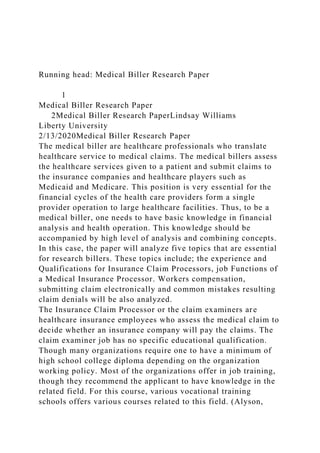 Running head: Medical Biller Research Paper
1
Medical Biller Research Paper
2Medical Biller Research PaperLindsay Williams
Liberty University
2/13/2020Medical Biller Research Paper
The medical biller are healthcare professionals who translate
healthcare service to medical claims. The medical billers assess
the healthcare services given to a patient and submit claims to
the insurance companies and healthcare players such as
Medicaid and Medicare. This position is very essential for the
financial cycles of the health care providers form a single
provider operation to large healthcare facilities. Thus, to be a
medical biller, one needs to have basic knowledge in financial
analysis and health operation. This knowledge should be
accompanied by high level of analysis and combining concepts.
In this case, the paper will analyze five topics that are essential
for research billers. These topics include; the experience and
Qualifications for Insurance Claim Processors, job Functions of
a Medical Insurance Processor. Workers compensation,
submitting claim electronically and common mistakes resulting
claim denials will be also analyzed.
The Insurance Claim Processor or the claim examiners are
healthcare insurance employees who assess the medical claim to
decide whether an insurance company will pay the claims. The
claim examiner job has no specific educational qualification.
Though many organizations require one to have a minimum of
high school college diploma depending on the organization
working policy. Most of the organizations offer in job training,
though they recommend the applicant to have knowledge in the
related field. For this course, various vocational training
schools offers various courses related to this field. (Alyson,
 