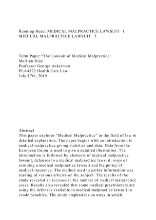 Running Head: MEDICAL MALPRACTICE LAWSUIT 1
MEDICAL MALPRACTICE LAWSUIT 5
Term Paper “The Lawsuit of Medical Malpractice”
Marilyn Diaz
Professor George Ackerman
PLA4522 Health Care Law
July 17th, 2019
Abstract
This paper explores “Medical Malpractice” in the field of law in
detailed explanation. The paper begins with an introduction to
medical malpractice giving statistics and data. Data from the
European Union is used to give a detailed illustration. The
introduction is followed by elements of medical malpractice
lawsuit, defenses to a medical malpractice lawsuit, ways of
avoiding a medical malpractice lawsuit and the policy of
medical insurance. The method used to gather information was
reading of various articles on the subject. The results of the
study revealed an increase in the number of medical malpractice
cases. Results also revealed that some medical practitioners are
using the defenses available in medical malpractice lawsuit to
evade penalties. The study emphasizes on ways in which
 