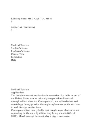 Running Head: MEDICAL TOURISM
1
MEDICAL TOURISM
2
Medical Tourism
Student's Name
Professor's Name
Course Title
Institution
Date
Medical Tourism
Application
The decision to seek medication in countries like India or out of
the United States can be critically supported or dismissed
through ethical theories. Consequential, act utilitarianism and
deontology theory provide thorough explanation on the decision
to seek foreign medications.
Consequentialism theory holds that people make choices or act
depending on the morally affairs they bring about (Attfield,
2012). Moral concept does not play a bigger role under
 