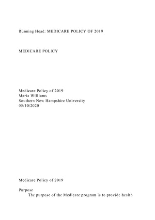 Running Head: MEDICARE POLICY OF 2019
MEDICARE POLICY
Medicare Policy of 2019
Maria Williams
Southern New Hampshire University
05/10/2020
Medicare Policy of 2019
Purpose
The purpose of the Medicare program is to provide health
 