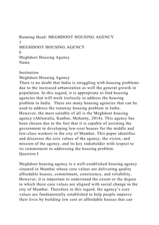 Running Head: MEGHDOOT HOUSING AGENCY
1
MEGHDOOT HOUSING AGENCY
6
Meghdoot Housing Agency
Name
Institution
Meghdoot Housing Agency
There is no doubt that India is struggling with housing problems
due to the increased urbanization as well the general growth in
population. In this regard, it is appropriate to find housing
agencies that will work tirelessly to address the housing
problem in India. There are many housing agencies that can be
used to address the runaway housing problem in India.
However, the most suitable of all is the Meghdoot housing
agency (Ahluwalia, Kanbur, Mohanty, 2014). This agency has
been chosen due to the fact that it is capable of assisting the
government in developing low-cost houses for the middle and
low-class workers in the city of Mumbai. This paper identifies
and discusses the core values of the agency, the vision, and
mission of the agency, and its key stakeholder with respect to
its commitment to addressing the housing problem.
Question I
Meghdoot housing agency is a well-established housing agency
situated in Mumbai whose core values are delivering quality
affordable houses, commitment, consistency, and reliability.
However, it is important to understand the extent or the degree
to which these core values are aligned with social change in the
city of Mumbai. Therefore in this regard, the agency’s core
values are fundamentally established to help people improve
their lives by building low cost or affordable houses that can
 