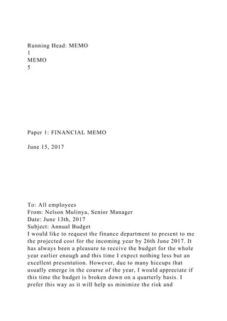 Running Head: MEMO
1
MEMO
5
Paper 1: FINANCIAL MEMO
June 15, 2017
To: All employees
From: Nelson Mulinya, Senior Manager
Date: June 13th, 2017
Subject: Annual Budget
I would like to request the finance department to present to me
the projected cost for the incoming year by 26th June 2017. It
has always been a pleasure to receive the budget for the whole
year earlier enough and this time I expect nothing less but an
excellent presentation. However, due to many hiccups that
usually emerge in the course of the year, I would appreciate if
this time the budget is broken down on a quarterly basis. I
prefer this way as it will help us minimize the risk and
 