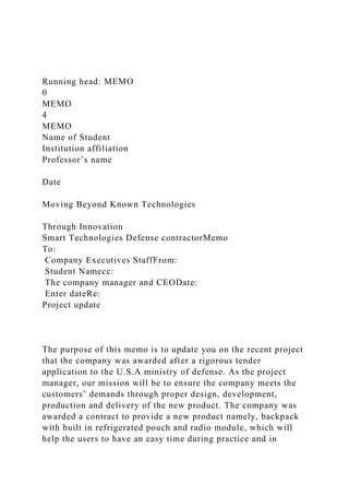 Running head: MEMO
0
MEMO
4
MEMO
Name of Student
Institution affiliation
Professor’s name
Date
Moving Beyond Known Technologies
Through Innovation
Smart Technologies Defense contractorMemo
To:
Company Executives StaffFrom:
Student Namecc:
The company manager and CEODate:
Enter dateRe:
Project update
The purpose of this memo is to update you on the recent project
that the company was awarded after a rigorous tender
application to the U.S.A ministry of defense. As the project
manager, our mission will be to ensure the company meets the
customers’ demands through proper design, development,
production and delivery of the new product. The company was
awarded a contract to provide a new product namely, backpack
with built in refrigerated pouch and radio module, which will
help the users to have an easy time during practice and in
 