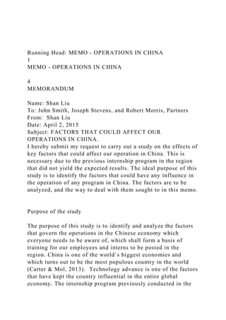 Running Head: MEMO - OPERATIONS IN CHINA
1
MEMO - OPERATIONS IN CHINA
4
MEMORANDUM
Name: Shan Liu
To: John Smith, Joseph Stevens, and Robert Morris, Partners
From: Shan Liu
Date: April 2, 2015
Subject: FACTORS THAT COULD AFFECT OUR
OPERATIONS IN CHINA.
I hereby submit my request to carry out a study on the effects of
key factors that could affect our operation in China. This is
necessary due to the previous internship program in the region
that did not yield the expected results. The ideal purpose of this
study is to identify the factors that could have any influence in
the operation of any program in China. The factors are to be
analyzed, and the way to deal with them sought to in this memo.
Purpose of the study
The purpose of this study is to identify and analyze the factors
that govern the operations in the Chinese economy which
everyone needs to be aware of, which shall form a basis of
training for our employees and interns to be posted in the
region. China is one of the world`s biggest economies and
which turns out to be the most populous country in the world
(Carter & Mol, 2013). Technology advance is one of the factors
that have kept the country influential in the entire global
economy. The internship program previously conducted in the
 
