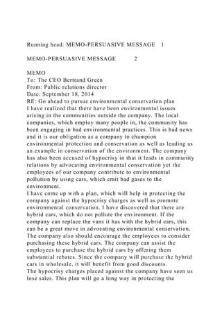 Running head: MEMO-PERSUASIVE MESSAGE 1
MEMO-PERSUASIVE MESSAGE 2
MEMO
To: The CEO Bertrand Green
From: Public relations director
Date: September 18, 2014
RE: Go ahead to pursue environmental conservation plan
I have realized that there have been environmental issues
arising in the communities outside the company. The local
companies, which employ many people in, the community has
been engaging in bad environmental practices. This is bad news
and it is our obligation as a company to champion
environmental protection and conservation as well as leading as
an example in conservation of the environment. The company
has also been accused of hypocrisy in that it leads in community
relations by advocating environmental conservation yet the
employees of our company contribute to environmental
pollution by using cars, which emit bad gases to the
environment.
I have come up with a plan, which will help in protecting the
company against the hypocrisy charges as well as promote
environmental conservation. I have discovered that there are
hybrid cars, which do not pollute the environment. If the
company can replace the vans it has with the hybrid cars, this
can be a great move in advocating environmental conservation.
The company also should encourage the employees to consider
purchasing these hybrid cars. The company can assist the
employees to purchase the hybrid cars by offering them
substantial rebates. Since the company will purchase the hybrid
cars in wholesale, it will benefit from good discounts.
The hypocrisy charges placed against the company have seen us
lose sales. This plan will go a long way in protecting the
 