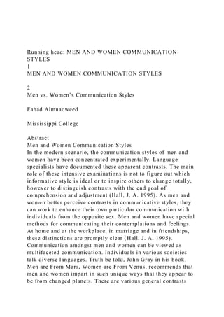 Running head: MEN AND WOMEN COMMUNICATION
STYLES
1
MEN AND WOMEN COMMUNICATION STYLES
2
Men vs. Women’s Communication Styles
Fahad Almuaoweed
Mississippi College
Abstract
Men and Women Communication Styles
In the modern scenario, the communication styles of men and
women have been concentrated experimentally. Language
specialists have documented these apparent contrasts. The main
role of these intensive examinations is not to figure out which
informative style is ideal or to inspire others to change totally,
however to distinguish contrasts with the end goal of
comprehension and adjustment (Hall, J. A. 1995). As men and
women better perceive contrasts in communicative styles, they
can work to enhance their own particular communication with
individuals from the opposite sex. Men and women have special
methods for communicating their contemplations and feelings.
At home and at the workplace, in marriage and in friendships,
these distinctions are promptly clear (Hall, J. A. 1995).
Communication amongst men and women can be viewed as
multifaceted communication. Individuals in various societies
talk diverse languages. Truth be told, John Gray in his book,
Men are From Mars, Women are From Venus, recommends that
men and women impart in such unique ways that they appear to
be from changed planets. There are various general contrasts
 