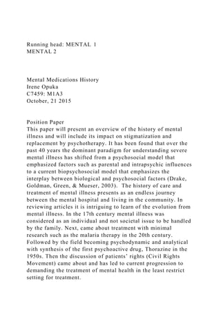 Running head: MENTAL 1
MENTAL 2
Mental Medications History
Irene Opuka
C7459: M1A3
October, 21 2015
Position Paper
This paper will present an overview of the history of mental
illness and will include its impact on stigmatization and
replacement by psychotherapy. It has been found that over the
past 40 years the dominant paradigm for understanding severe
mental illness has shifted from a psychosocial model that
emphasized factors such as parental and intrapsychic influences
to a current biopsychosocial model that emphasizes the
interplay between biological and psychosocial factors (Drake,
Goldman, Green, & Mueser, 2003). The history of care and
treatment of mental illness presents as an endless journey
between the mental hospital and living in the community. In
reviewing articles it is intriguing to learn of the evolution from
mental illness. In the 17th century mental illness was
considered as an individual and not societal issue to be handled
by the family. Next, came about treatment with minimal
research such as the malaria therapy in the 20th century.
Followed by the field becoming psychodynamic and analytical
with synthesis of the first psychoactive drug, Thorazine in the
1950s. Then the discussion of patients’ rights (Civil Rights
Movement) came about and has led to current progression to
demanding the treatment of mental health in the least restrict
setting for treatment.
 