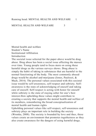 Running head: MENTAL HEALTH AND WELFARE 1
MENTAL HEALTH AND WELFARE 3
Mental health and welfare
Student’s Name
Institutional Affiliation
Introduction
The societal issue selected for the paper above would be drug
abuse. Drug abuse has been a social issue affecting the masses
over time. Young people tend to focus more on using these
harmful drugs as the various surveys shows. Drug abuse is
simply the habit of taking in substances that are harmful to the
normal functioning of the body. The most commonly abused
drugs would be alcohol and marijuana (Jones, Paulozzi, &
Mack, 2014). The personal values associated with this societal
issue would be self-awareness, self-respect and sobriety. Self-
awareness is the state of acknowledging of oneself and taking
care of oneself. Self-respect is acting with honor for oneself
while sobriety is the state of staying sober for one’s best
interest.How upholding these values might contribute to
creating a society that supports the mental health and welfare of
its members, remembering the broad conceptualization of
mental health and human rights
Upholding personal values like self-respect, self-awareness and
sobriety plays an important role in building the society
(Wronka, 2008). The society is bounded by love and thus, these
values create an environment that promotes togetherness as they
also create awareness for the dangers of using harmful drugs.
 
