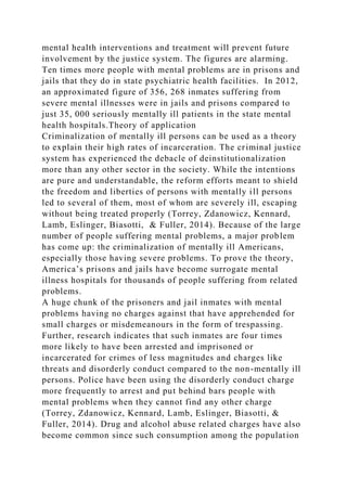mental health interventions and treatment will prevent future
involvement by the justice system. The figures are alarming.
Ten times more people with mental problems are in prisons and
jails that they do in state psychiatric health facilities. In 2012,
an approximated figure of 356, 268 inmates suffering from
severe mental illnesses were in jails and prisons compared to
just 35, 000 seriously mentally ill patients in the state mental
health hospitals.Theory of application
Criminalization of mentally ill persons can be used as a theory
to explain their high rates of incarceration. The criminal justice
system has experienced the debacle of deinstitutionalization
more than any other sector in the society. While the intentions
are pure and understandable, the reform efforts meant to shield
the freedom and liberties of persons with mentally ill persons
led to several of them, most of whom are severely ill, escaping
without being treated properly (Torrey, Zdanowicz, Kennard,
Lamb, Eslinger, Biasotti, & Fuller, 2014). Because of the large
number of people suffering mental problems, a major problem
has come up: the criminalization of mentally ill Americans,
especially those having severe problems. To prove the theory,
America’s prisons and jails have become surrogate mental
illness hospitals for thousands of people suffering from related
problems.
A huge chunk of the prisoners and jail inmates with mental
problems having no charges against that have apprehended for
small charges or misdemeanours in the form of trespassing.
Further, research indicates that such inmates are four times
more likely to have been arrested and imprisoned or
incarcerated for crimes of less magnitudes and charges like
threats and disorderly conduct compared to the non-mentally ill
persons. Police have been using the disorderly conduct charge
more frequently to arrest and put behind bars people with
mental problems when they cannot find any other charge
(Torrey, Zdanowicz, Kennard, Lamb, Eslinger, Biasotti, &
Fuller, 2014). Drug and alcohol abuse related charges have also
become common since such consumption among the population
 