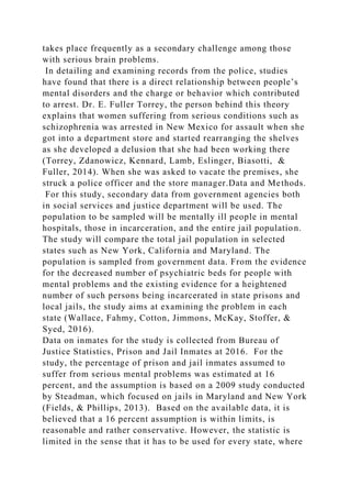 takes place frequently as a secondary challenge among those
with serious brain problems.
In detailing and examining records from the police, studies
have found that there is a direct relationship between people’s
mental disorders and the charge or behavior which contributed
to arrest. Dr. E. Fuller Torrey, the person behind this theory
explains that women suffering from serious conditions such as
schizophrenia was arrested in New Mexico for assault when she
got into a department store and started rearranging the shelves
as she developed a delusion that she had been working there
(Torrey, Zdanowicz, Kennard, Lamb, Eslinger, Biasotti, &
Fuller, 2014). When she was asked to vacate the premises, she
struck a police officer and the store manager.Data and Methods.
For this study, secondary data from government agencies both
in social services and justice department will be used. The
population to be sampled will be mentally ill people in mental
hospitals, those in incarceration, and the entire jail population.
The study will compare the total jail population in selected
states such as New York, California and Maryland. The
population is sampled from government data. From the evidence
for the decreased number of psychiatric beds for people with
mental problems and the existing evidence for a heightened
number of such persons being incarcerated in state prisons and
local jails, the study aims at examining the problem in each
state (Wallace, Fahmy, Cotton, Jimmons, McKay, Stoffer, &
Syed, 2016).
Data on inmates for the study is collected from Bureau of
Justice Statistics, Prison and Jail Inmates at 2016. For the
study, the percentage of prison and jail inmates assumed to
suffer from serious mental problems was estimated at 16
percent, and the assumption is based on a 2009 study conducted
by Steadman, which focused on jails in Maryland and New York
(Fields, & Phillips, 2013). Based on the available data, it is
believed that a 16 percent assumption is within limits, is
reasonable and rather conservative. However, the statistic is
limited in the sense that it has to be used for every state, where
 