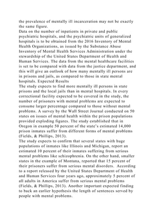 the prevalence of mentally ill incarceration may not be exactly
the same figure.
Data on the number of inpatients in private and public
psychiatric hospitals, and the psychiatric units of generalized
hospitals is to be obtained from the 2016 Inventory of Mental
Health Organizations, as issued by the Substance Abuse
Inventory of Mental Health Services Administration under the
stewardship of the United States Department of Health and
Human Services. The data from the mental healthcare facilities
is set to be compared with data from the justice department, and
this will give an outlook of how many mentally ill persons are
in prisons and jails, as compared to those in state mental
hospitals. Expected Results
The study expects to find more mentally ill persons in state
prisons and the local jails than in mental hospitals. In every
correctional facility expected to be covered in the study, the
number of prisoners with mental problems are expected to
consume larger percentage compared to those without mental
problems. A survey by the Wall Street Journal conducted on 50
states on issues of mental health within the prison populations
provided exploding figures. The study established that in
Oregon in example 50 percent of the state’s estimated 14,000
prison inmates suffer from different forms of mental problems
(Fields, & Phillips, 2013).
The study expects to confirm that several states with huge
populations of inmates like Illinois and Michigan, report an
estimated 10 percent of their inmates suffering from serious
mental problems like schizophrenia. On the other hand, smaller
states in the example of Montana, reported that 15 percent of
their prisoners suffer from serious mental disorders. According
to a report released by the United States Department of Health
and Human Services four years ago, approximately 5 percent of
all adults in America suffer from serious mental problems
(Fields, & Phillips, 2013). Another important expected finding
to back an earlier hypothesis the length of sentences served by
people with mental problems.
 