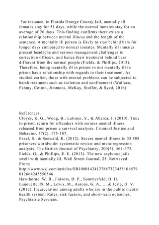 For instance, in Florida Orange County Jail, mentally ill
inmates stay for 51 days, while the normal inmates stay for an
average of 26 days. This finding confirms there exists a
relationship between mental illness and the length of the
sentence. A mentally ill person is likely to stay behind bars for
longer days compared to normal inmates. Mentally ill inmates
present headache and serious management challenges to
correction officers, and hence their treatment behind bars
different from the normal people (Fields, & Phillips, 2013).
Therefore, being mentally ill in prison vs not mentally ill in
prison has a relationship with regards to their treatment. As
studied earlier, those with mental problems can be subjected to
harsh treatment such as isolation and confinement (Wallace,
Fahmy, Cotton, Jimmons, McKay, Stoffer, & Syed, 2016).
References.
Cloyes, K. G., Wong, B., Latimer, S., & Abarca, J. (2010). Time
to prison return for offenders with serious mental illness
released from prison a survival analysis. Criminal Justice and
Behavior, 37(2), 175-187.
Fazel, S., & Seewald, K. (2012). Severe mental illness in 33 588
prisoners worldwide: systematic review and meta-regression
analysis. The British Journal of Psychiatry, 200(5), 364-373.
Fields, G., & Phillips, E. E. (2013). The new asylums: jails
swell with mentally ill. Wall Street Journal, 25. Retrieved
From:
http://www.wsj.com/articles/SB10001424127887323455104579
012664245550546
Hawthorne, W. B., Folsom, D. P., Sommerfeld, D. H.,
Lanouette, N. M., Lewis, M., Aarons, G. A., ... & Jeste, D. V.
(2012). Incarceration among adults who are in the public mental
health system: Rates, risk factors, and short-term outcomes.
Psychiatric Services.
 