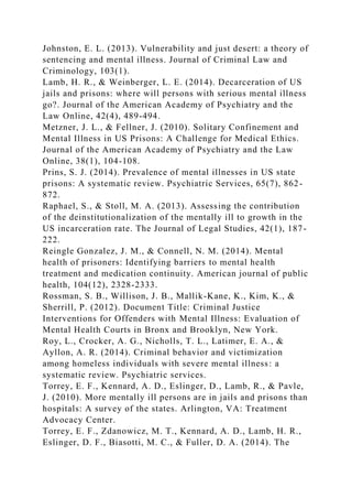 Johnston, E. L. (2013). Vulnerability and just desert: a theory of
sentencing and mental illness. Journal of Criminal Law and
Criminology, 103(1).
Lamb, H. R., & Weinberger, L. E. (2014). Decarceration of US
jails and prisons: where will persons with serious mental illness
go?. Journal of the American Academy of Psychiatry and the
Law Online, 42(4), 489-494.
Metzner, J. L., & Fellner, J. (2010). Solitary Confinement and
Mental Illness in US Prisons: A Challenge for Medical Ethics.
Journal of the American Academy of Psychiatry and the Law
Online, 38(1), 104-108.
Prins, S. J. (2014). Prevalence of mental illnesses in US state
prisons: A systematic review. Psychiatric Services, 65(7), 862-
872.
Raphael, S., & Stoll, M. A. (2013). Assessing the contribution
of the deinstitutionalization of the mentally ill to growth in the
US incarceration rate. The Journal of Legal Studies, 42(1), 187-
222.
Reingle Gonzalez, J. M., & Connell, N. M. (2014). Mental
health of prisoners: Identifying barriers to mental health
treatment and medication continuity. American journal of public
health, 104(12), 2328-2333.
Rossman, S. B., Willison, J. B., Mallik-Kane, K., Kim, K., &
Sherrill, P. (2012). Document Title: Criminal Justice
Interventions for Offenders with Mental Illness: Evaluation of
Mental Health Courts in Bronx and Brooklyn, New York.
Roy, L., Crocker, A. G., Nicholls, T. L., Latimer, E. A., &
Ayllon, A. R. (2014). Criminal behavior and victimization
among homeless individuals with severe mental illness: a
systematic review. Psychiatric services.
Torrey, E. F., Kennard, A. D., Eslinger, D., Lamb, R., & Pavle,
J. (2010). More mentally ill persons are in jails and prisons than
hospitals: A survey of the states. Arlington, VA: Treatment
Advocacy Center.
Torrey, E. F., Zdanowicz, M. T., Kennard, A. D., Lamb, H. R.,
Eslinger, D. F., Biasotti, M. C., & Fuller, D. A. (2014). The
 