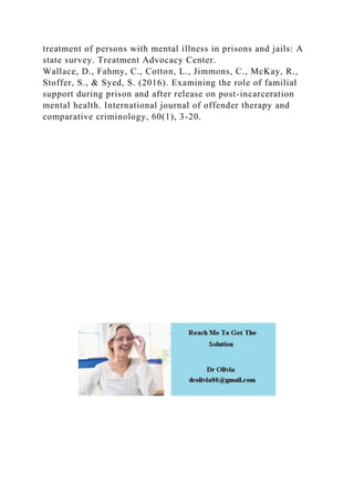 treatment of persons with mental illness in prisons and jails: A
state survey. Treatment Advocacy Center.
Wallace, D., Fahmy, C., Cotton, L., Jimmons, C., McKay, R.,
Stoffer, S., & Syed, S. (2016). Examining the role of familial
support during prison and after release on post-incarceration
mental health. International journal of offender therapy and
comparative criminology, 60(1), 3-20.
 