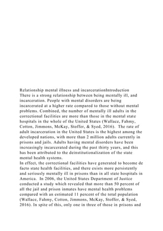 Relationship mental illness and incarcerationIntroduction
There is a strong relationship between being mentally ill, and
incarceration. People with mental disorders are being
incarcerated at a higher rate compared to those without mental
problems. Combined, the number of mentally ill adults in the
correctional facilities are more than those in the mental state
hospitals in the whole of the United States (Wallace, Fahmy,
Cotton, Jimmons, McKay, Stoffer, & Syed, 2016). The rate of
adult incarceration in the United States is the highest among the
developed nations, with more than 2 million adults currently in
prisons and jails. Adults having mental disorders have been
increasingly incarcerated during the past thirty years, and this
has been attributed to the deinstitutionalization of the state
mental health systems.
In effect, the correctional facilities have generated to become de
facto state health facilities, and there exists more persistently
and seriously mentally ill in prisons than in all state hospitals in
America. In 2006, the United States Department of Justice
conducted a study which revealed that more than 50 percent of
all the jail and prison inmates have mental health problems
compared with an estimated 11 percent of the total population
(Wallace, Fahmy, Cotton, Jimmons, McKay, Stoffer, & Syed,
2016). In spite of this, only one in three of those in prisons and
 
