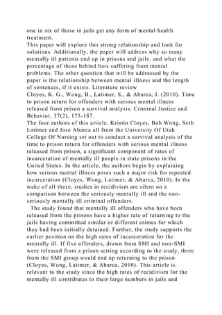 one in six of those in jails get any form of mental health
treatment.
This paper will explore this strong relationship and look for
solutions. Additionally, the paper will address why so many
mentally ill patients end up in prisons and jails, and what the
percentage of those behind bars suffering from mental
problems. The other question that will be addressed by the
paper is the relationship between mental illness and the length
of sentences, if it exists. Literature review
Cloyes, K. G., Wong, B., Latimer, S., & Abarca, J. (2010). Time
to prison return for offenders with serious mental illness
released from prison a survival analysis. Criminal Justice and
Behavior, 37(2), 175-187.
The four authors of this article, Kristin Cloyes, Bob Wong, Seth
Latimer and Jose Abarca all from the University Of Utah
College Of Nursing set out to conduct a survival analysis of the
time to prison return for offenders with serious mental illness
released from prison, a significant component of rates of
incarceration of mentally ill people in state prisons in the
United States. In the article, the authors begin by explaining
how serious mental illness poses such a major risk for repeated
incarceration (Cloyes, Wong, Latimer, & Abarca, 2010). In the
wake of all these, studies in recidivism are silent on a
comparison between the seriously mentally ill and the non-
seriously mentally ill criminal offenders.
The study found that mentally ill offenders who have been
released from the prisons have a higher rate of returning to the
jails having committed similar or different crimes for which
they had been initially detained. Further, the study supports the
earlier position on the high rates of incarceration for the
mentally ill. If five offenders, drawn from SMI and non-SMI
were released from a prison setting according to the study, three
from the SMI group would end up returning to the prison
(Cloyes, Wong, Latimer, & Abarca, 2010). This article is
relevant to the study since the high rates of recidivism for the
mentally ill contributes to their large numbers in jails and
 