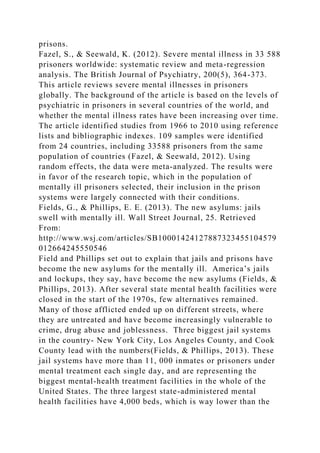 prisons.
Fazel, S., & Seewald, K. (2012). Severe mental illness in 33 588
prisoners worldwide: systematic review and meta-regression
analysis. The British Journal of Psychiatry, 200(5), 364-373.
This article reviews severe mental illnesses in prisoners
globally. The background of the article is based on the levels of
psychiatric in prisoners in several countries of the world, and
whether the mental illness rates have been increasing over time.
The article identified studies from 1966 to 2010 using reference
lists and bibliographic indexes. 109 samples were identified
from 24 countries, including 33588 prisoners from the same
population of countries (Fazel, & Seewald, 2012). Using
random effects, the data were meta-analyzed. The results were
in favor of the research topic, which in the population of
mentally ill prisoners selected, their inclusion in the prison
systems were largely connected with their conditions.
Fields, G., & Phillips, E. E. (2013). The new asylums: jails
swell with mentally ill. Wall Street Journal, 25. Retrieved
From:
http://www.wsj.com/articles/SB10001424127887323455104579
012664245550546
Field and Phillips set out to explain that jails and prisons have
become the new asylums for the mentally ill. America’s jails
and lockups, they say, have become the new asylums (Fields, &
Phillips, 2013). After several state mental health facilities were
closed in the start of the 1970s, few alternatives remained.
Many of those afflicted ended up on different streets, where
they are untreated and have become increasingly vulnerable to
crime, drug abuse and joblessness. Three biggest jail systems
in the country- New York City, Los Angeles County, and Cook
County lead with the numbers(Fields, & Phillips, 2013). These
jail systems have more than 11, 000 inmates or prisoners under
mental treatment each single day, and are representing the
biggest mental-health treatment facilities in the whole of the
United States. The three largest state-administered mental
health facilities have 4,000 beds, which is way lower than the
 