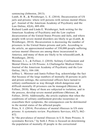 sentencing (Johnston, 2013).
Lamb, H. R., & Weinberger, L. E. (2014). Decarceration of US
jails and prisons: where will persons with serious mental illness
go?. Journal of the American Academy of Psychiatry and the
Law Online, 42(4), 489-494.
Richard Lamb and Linda E. Weinberger, both writing for the
American Academy of Psychiatry and the Law explore
decarceration of the United States Prisons and Jails, and where
people with severe mental disorders are likely to go (Lamb, &
Weinberger, 2014). Decarceration is decreasing the number of
prisoners in the United States prisons and jails. According to
the article, an approximated number of 350,000 people suffering
serious mental illnesses are among those incarcerated in
America, and many of them are likely to be released(Lamb, &
Weinberger, 2014).
Metzner, J. L., & Fellner, J. (2010). Solitary Confinement and
Mental Illness in US Prisons: A Challengefor Medical Ethics.
Journal of the American Academy of Psychiatry and the Law
Online, 38(1), 104-108.
Jeffrey L. Metzner and Jamie Fellner Esq. acknowledge the fact
that because of the large numbers of mentally ill persons in jails
and prison settings, the correctional officers have turned to
solitary confinement as way through which dangerous and
difficult mentally ill prisoners can be managed (Metzner, &
Fellner, 2010). Many of them are subjected to isolation, and in
the process, develop severe mental problems (Metzner, &
Fellner, 2010). Additionally, the article explains that when the
conditions of solitary confinement provoke recurrence or
exacerbate their symptoms, the consequences can be detrimental
to the mental status of the affected people.
Prins, S. J. (2014). Prevalence of mental illnesses in US state
prisons: A systematic review. Psychiatric Services, 65(7), 862-
872.
In “the prevalence of mental illnesses in U.S. State Prisons; A
systematic Review,” by Seth J. Prins is focused on determining
the population of mentally ill people in the correctional
 