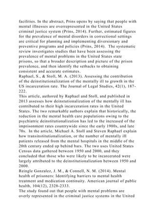 facilities. In the abstract, Prins opens by saying that people with
mental illnesses are overrepresented in the United States
criminal justice system (Prins, 2014). Further, estimated figures
for the prevalence of mental disorders in correctional settings
are critical for planning and implementing diversionary and
preventive programs and policies (Prins, 2014). The systematic
review investigates studies that have been assessing the
prevalence of mental problems in the United States state
prisons, so that a broader description and picture of the prison
prevalence, and then identify the setbacks to obtaining
consistent and accurate estimates.
Raphael, S., & Stoll, M. A. (2013). Assessing the contribution
of the deinstitutionalization of the mentally ill to growth in the
US incarceration rate. The Journal of Legal Studies, 42(1), 187-
222.
This article, authored by Raphael and Stoll, and published in
2013 assesses how deinstutionalization of the mentally ill has
contributed to their high incarceration rates in the United
States. The two remarkable authors explain that historically, the
reduction in the mental health care populations owing to the
psychiatric deinstitutionalization has led to the increased of the
imprisonment rates countrywide since the early 1980s, and late
70s. In the article, Michael A. Stoll and Steven Raphael explain
how transinstitutionalization, or the number of mentally ill
patients released from the mental hospitals in the middle of the
20th century ended up behind bars. The two uses United States
Census data gathered between 1950 and 2000, and they
concluded that those who were likely to be incarcerated were
largely attributed to the deinstitutionalization between 1950 and
2000.
Reingle Gonzalez, J. M., & Connell, N. M. (2014). Mental
health of prisoners: Identifying barriers to mental health
treatment and medication continuity. American journal of public
health, 104(12), 2328-2333.
The study found out that people with mental problems are
overly represented in the criminal justice systems in the United
 