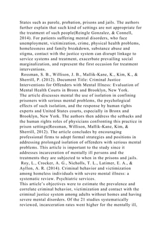 States such as parole, probation, prisons and jails. The authors
further explain that such kind of settings are not appropriate for
the treatment of such people(Reingle Gonzalez, & Connell,
2014). For patients suffering mental disorders, who face
unemployment, victimization, crime, physical health problems,
homelessness and family breakdown, substance abuse and
stigma, contact with the justice system can disrupt linkage to
service systems and treatment, exacerbate prevailing social
marginalization, and represent the first occasion for treatment
interventions.
Rossman, S. B., Willison, J. B., Mallik-Kane, K., Kim, K., &
Sherrill, P. (2012). Document Title: Criminal Justice
Interventions for Offenders with Mental Illness: Evaluation of
Mental Health Courts in Bronx and Brooklyn, New York.
The article discusses mental the use of isolation in confining
prisoners with serious mental problems, the psychological
effects of such isolation, and the response by human rights
experts and United States courts, especially in Bronx and
Brooklyn, New York. The authors then address the setbacks and
the human rights roles of physicians confronting this practice in
prison settings(Rossman, Willison, Mallik-Kane, Kim, &
Sherrill, 2012). The article concludes by encouraging
professional firms to adopt formal strategies and positions in
addressing prolonged isolation of offenders with serious mental
problems. This article is important to the study since it
addresses incarceration of mentally ill persons and the
treatments they are subjected to when in the prisons and jails.
Roy, L., Crocker, A. G., Nicholls, T. L., Latimer, E. A., &
Ayllon, A. R. (2014). Criminal behavior and victimization
among homeless individuals with severe mental illness: a
systematic review. Psychiatric services.
This article’s objectives were to estimate the prevalence and
correlate criminal behavior, victimization and contact with the
criminal justice system among adults without homes and having
severe mental disorders. Of the 21 studies systematically
reviewed, incarceration rates went higher for the mentally ill,
 