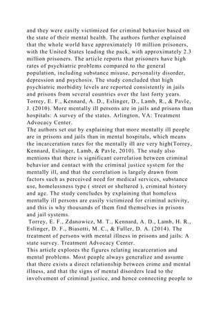and they were easily victimized for criminal behavior based on
the state of their mental health. The authors further explained
that the whole world have approximately 10 million prisoners,
with the United States leading the pack, with approximately 2.3
million prisoners. The article reports that prisoners have high
rates of psychiatric problems compared to the general
population, including substance misuse, personality disorder,
depression and psychosis. The study concluded that high
psychiatric morbidity levels are reported consistently in jails
and prisons from several countries over the last forty years.
Torrey, E. F., Kennard, A. D., Eslinger, D., Lamb, R., & Pavle,
J. (2010). More mentally ill persons are in jails and prisons than
hospitals: A survey of the states. Arlington, VA: Treatment
Advocacy Center.
The authors set out by explaining that more mentally ill people
are in prisons and jails than in mental hospitals, which means
the incarceration rates for the mentally ill are very high(Torrey,
Kennard, Eslinger, Lamb, & Pavle, 2010). The study also
mentions that there is significant correlation between criminal
behavior and contact with the criminal justice system for the
mentally ill, and that the correlation is largely drawn from
factors such as perceived need for medical services, substance
use, homelessness type ( street or sheltered ), criminal history
and age. The study concludes by explaining that homeless
mentally ill persons are easily victimized for criminal activity,
and this is why thousands of them find themselves in prisons
and jail systems.
Torrey, E. F., Zdanowicz, M. T., Kennard, A. D., Lamb, H. R.,
Eslinger, D. F., Biasotti, M. C., & Fuller, D. A. (2014). The
treatment of persons with mental illness in prisons and jails: A
state survey. Treatment Advocacy Center.
This article explores the figures relating incarceration and
mental problems. Most people always generalize and assume
that there exists a direct relationship between crime and mental
illness, and that the signs of mental disorders lead to the
involvement of criminal justice, and hence connecting people to
 