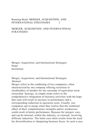 Running Head: MERGER, ACQUISITION, AND
INTERNATIONAL STRATEGIES 1
MERGER, ACQUISITION, AND INTERNATIONAL
STRATEGIES
Merger, Acquisition, and International Strategies
Name
Institution
Merger, Acquisition, and International Strategies
Abstract
Merger refers to the combining of two companies, often
characterized by one company offering securities to
stockholders of another for the surrender of equivalent stock
ownership. Synergy, in simple terms refers to the
comprehensive integration of business activities with the hope
that such will result in increase in performance and a
corresponding reduction in operation costs. Usually, two
companies opt to merge when they realize that the combined
effect of their complementary strengths and/or weaknesses
could result in better performance. Reasons for mergers vary,
and can be internal, within the industry, or external, involving
different industries. The latter case often results from the need
for diversification or sharpening business focus. In such a case,
 