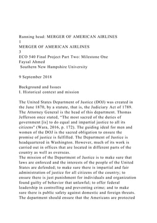 Running head: MERGER OF AMERICAN AIRLINES
1
MERGER OF AMERICAN AIRLINES
3
ECO 540 Final Project Part Two: Milestone One
Faysal Ahmed
Southern New Hampshire University
9 September 2018
Background and Issues
I. Historical context and mission
The United States Department of Justice (DOJ) was created in
the June 1870, by a statute, that is, the Judiciary Act of 1789.
The Attorney General is the head of this department. Thomas
Jefferson once stated, “The most sacred of the duties of
government [is] to do equal and impartial justice to all its
citizens" (Wara, 2016, p. 172). The guiding ideal for men and
women of the DOJ is the sacred obligation to ensure the
promise of justice is fulfilled. The Department of Justice is
headquartered in Washington. However, much of its work is
carried out in offices that are located in different parts of the
country as well as overseas.
The mission of the Department of Justice is to make sure that
laws are enforced and the interests of the people of the United
States are defended; to make sure there is impartial and fair
administration of justice for all citizens of the country; to
ensure there is just punishment for individuals and organization
found guilty of behavior that unlawful; to offer federal
leadership in controlling and preventing crime; and to make
sure there is public safety against domestic and foreign threats.
The department should ensure that the Americans are protected
 