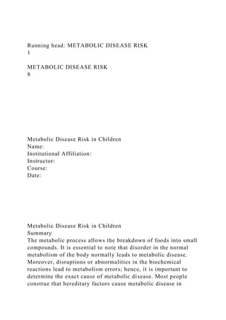Running head: METABOLIC DISEASE RISK
1
METABOLIC DISEASE RISK
8
Metabolic Disease Risk in Children
Name:
Institutional Affiliation:
Instructor:
Course:
Date:
Metabolic Disease Risk in Children
Summary
The metabolic process allows the breakdown of foods into small
compounds. It is essential to note that disorder in the normal
metabolism of the body normally leads to metabolic disease.
Moreover, disruptions or abnormalities in the biochemical
reactions lead to metabolism errors; hence, it is important to
determine the exact cause of metabolic disease. Most people
construe that hereditary factors cause metabolic disease in
 