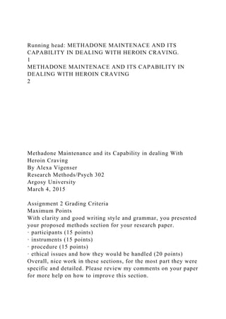 Running head: METHADONE MAINTENACE AND ITS
CAPABILITY IN DEALING WITH HEROIN CRAVING.
1
METHADONE MAINTENACE AND ITS CAPABILITY IN
DEALING WITH HEROIN CRAVING
2
Methadone Maintenance and its Capability in dealing With
Heroin Craving
By Alexa Vigenser
Research Methods/Psych 302
Argosy University
March 4, 2015
Assignment 2 Grading Criteria
Maximum Points
With clarity and good writing style and grammar, you presented
your proposed methods section for your research paper.
· participants (15 points)
· instruments (15 points)
· procedure (15 points)
· ethical issues and how they would be handled (20 points)
Overall, nice work in these sections, for the most part they were
specific and detailed. Please review my comments on your paper
for more help on how to improve this section.
 