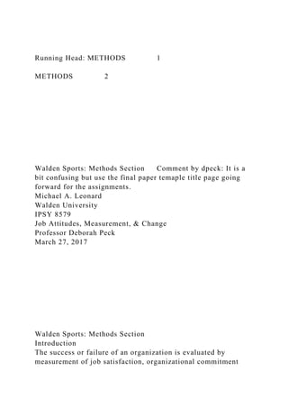 Running Head: METHODS 1
METHODS 2
Walden Sports: Methods Section Comment by dpeck: It is a
bit confusing but use the final paper temaple title page going
forward for the assignments.
Michael A. Leonard
Walden University
IPSY 8579
Job Attitudes, Measurement, & Change
Professor Deborah Peck
March 27, 2017
Walden Sports: Methods Section
Introduction
The success or failure of an organization is evaluated by
measurement of job satisfaction, organizational commitment
 