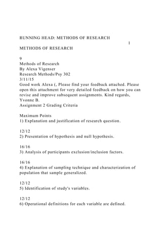 RUNNING HEAD: METHODS OF RESEARCH
1
METHODS OF RESEARCH
9
Methods of Research
By Alexa Vigenser
Research Methods/Psy 302
3/11/15
Good work Alexa (, Please find your feedback attached. Please
open this attachment for very detailed feedback on how you can
revise and improve subsequent assignments. Kind regards,
Yvonne B.
Assignment 2 Grading Criteria
Maximum Points
1) Explanation and justification of research question.
12/12
2) Presentation of hypothesis and null hypothesis.
16/16
3) Analysis of participants exclusion/inclusion factors.
16/16
4) Explanation of sampling technique and characterization of
population that sample generalized.
12/12
5) Identification of study's variables.
12/12
6) Operational definitions for each variable are defined.
 