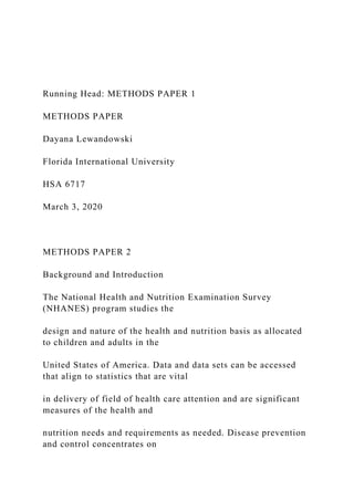Running Head: METHODS PAPER 1
METHODS PAPER
Dayana Lewandowski
Florida International University
HSA 6717
March 3, 2020
METHODS PAPER 2
Background and Introduction
The National Health and Nutrition Examination Survey
(NHANES) program studies the
design and nature of the health and nutrition basis as allocated
to children and adults in the
United States of America. Data and data sets can be accessed
that align to statistics that are vital
in delivery of field of health care attention and are significant
measures of the health and
nutrition needs and requirements as needed. Disease prevention
and control concentrates on
 