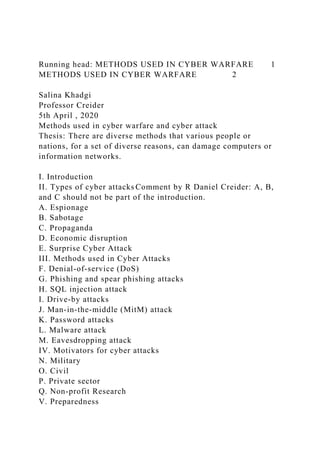 Running head: METHODS USED IN CYBER WARFARE 1
METHODS USED IN CYBER WARFARE 2
Salina Khadgi
Professor Creider
5th April , 2020
Methods used in cyber warfare and cyber attack
Thesis: There are diverse methods that various people or
nations, for a set of diverse reasons, can damage computers or
information networks.
I. Introduction
II. Types of cyber attacks Comment by R Daniel Creider: A, B,
and C should not be part of the introduction.
A. Espionage
B. Sabotage
C. Propaganda
D. Economic disruption
E. Surprise Cyber Attack
III. Methods used in Cyber Attacks
F. Denial-of-service (DoS)
G. Phishing and spear phishing attacks
H. SQL injection attack
I. Drive-by attacks
J. Man-in-the-middle (MitM) attack
K. Password attacks
L. Malware attack
M. Eavesdropping attack
IV. Motivators for cyber attacks
N. Military
O. Civil
P. Private sector
Q. Non-profit Research
V. Preparedness
 