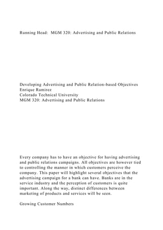 Running Head: MGM 320: Advertising and Public Relations
Developing Advertising and Public Relation-based Objectives
Enrique Ramirez
Colorado Technical University
MGM 320: Advertising and Public Relations
Every company has to have an objective for having advertising
and public relations campaigns. All objectives are however tied
to controlling the manner in which customers perceive the
company. This paper will highlight several objectives that the
advertising campaign for a bank can have. Banks are in the
service industry and the perception of customers is quite
important. Along the way, distinct differences between
marketing of products and services will be seen.
Growing Customer Numbers
 