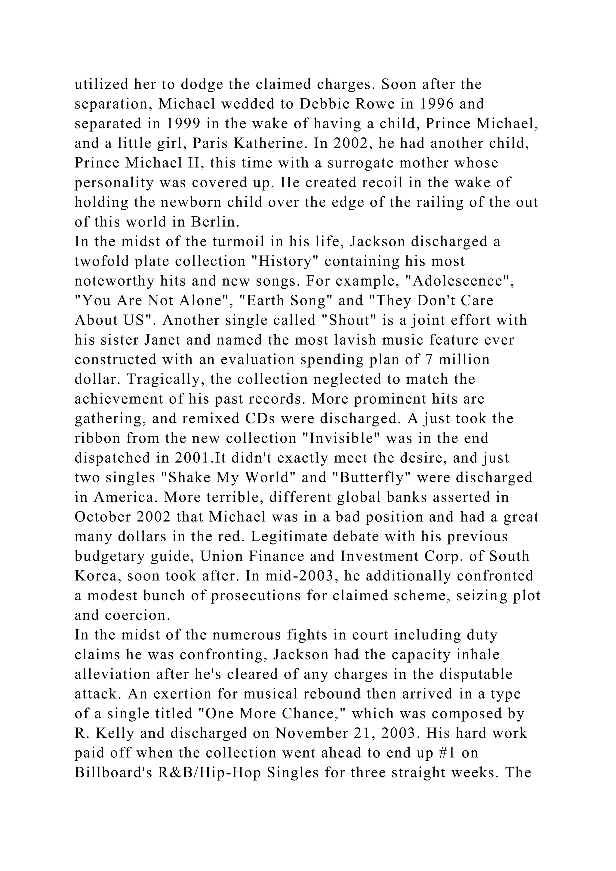 utilized her to dodge the claimed charges. Soon after the
separation, Michael wedded to Debbie Rowe in 1996 and
separated in 1999 in the wake of having a child, Prince Michael,
and a little girl, Paris Katherine. In 2002, he had another child,
Prince Michael II, this time with a surrogate mother whose
personality was covered up. He created recoil in the wake of
holding the newborn child over the edge of the railing of the out
of this world in Berlin.
In the midst of the turmoil in his life, Jackson discharged a
twofold plate collection "History" containing his most
noteworthy hits and new songs. For example, "Adolescence",
"You Are Not Alone", "Earth Song" and "They Don't Care
About US". Another single called "Shout" is a joint effort with
his sister Janet and named the most lavish music feature ever
constructed with an evaluation spending plan of 7 million
dollar. Tragically, the collection neglected to match the
achievement of his past records. More prominent hits are
gathering, and remixed CDs were discharged. A just took the
ribbon from the new collection "Invisible" was in the end
dispatched in 2001.It didn't exactly meet the desire, and just
two singles "Shake My World" and "Butterfly" were discharged
in America. More terrible, different global banks asserted in
October 2002 that Michael was in a bad position and had a great
many dollars in the red. Legitimate debate with his previous
budgetary guide, Union Finance and Investment Corp. of South
Korea, soon took after. In mid-2003, he additionally confronted
a modest bunch of prosecutions for claimed scheme, seizing plot
and coercion.
In the midst of the numerous fights in court including duty
claims he was confronting, Jackson had the capacity inhale
alleviation after he's cleared of any charges in the disputable
attack. An exertion for musical rebound then arrived in a type
of a single titled "One More Chance," which was composed by
R. Kelly and discharged on November 21, 2003. His hard work
paid off when the collection went ahead to end up #1 on
Billboard's R&B/Hip-Hop Singles for three straight weeks. The
 