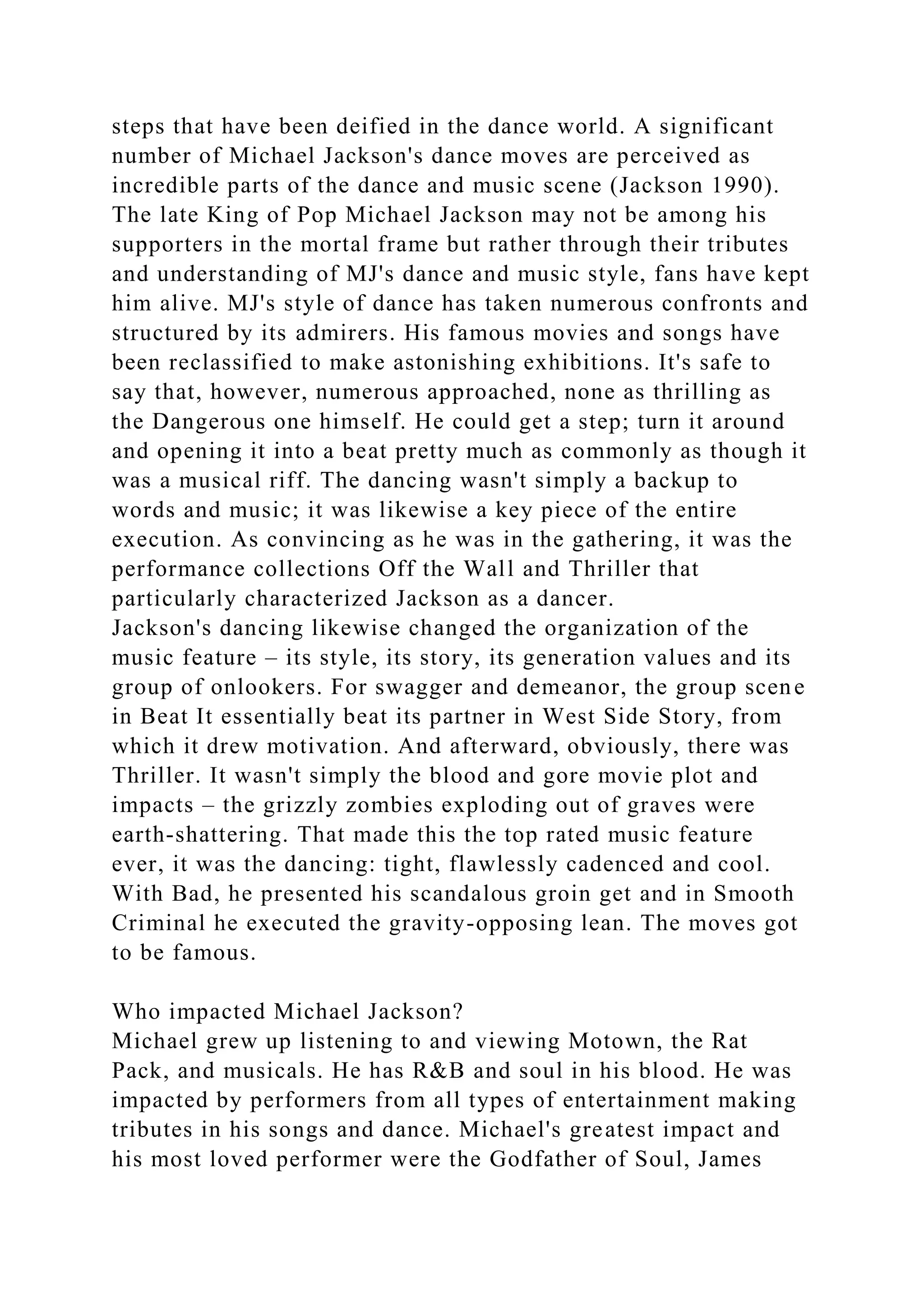 steps that have been deified in the dance world. A significant
number of Michael Jackson's dance moves are perceived as
incredible parts of the dance and music scene (Jackson 1990).
The late King of Pop Michael Jackson may not be among his
supporters in the mortal frame but rather through their tributes
and understanding of MJ's dance and music style, fans have kept
him alive. MJ's style of dance has taken numerous confronts and
structured by its admirers. His famous movies and songs have
been reclassified to make astonishing exhibitions. It's safe to
say that, however, numerous approached, none as thrilling as
the Dangerous one himself. He could get a step; turn it around
and opening it into a beat pretty much as commonly as though it
was a musical riff. The dancing wasn't simply a backup to
words and music; it was likewise a key piece of the entire
execution. As convincing as he was in the gathering, it was the
performance collections Off the Wall and Thriller that
particularly characterized Jackson as a dancer.
Jackson's dancing likewise changed the organization of the
music feature – its style, its story, its generation values and its
group of onlookers. For swagger and demeanor, the group scene
in Beat It essentially beat its partner in West Side Story, from
which it drew motivation. And afterward, obviously, there was
Thriller. It wasn't simply the blood and gore movie plot and
impacts – the grizzly zombies exploding out of graves were
earth-shattering. That made this the top rated music feature
ever, it was the dancing: tight, flawlessly cadenced and cool.
With Bad, he presented his scandalous groin get and in Smooth
Criminal he executed the gravity-opposing lean. The moves got
to be famous.
Who impacted Michael Jackson?
Michael grew up listening to and viewing Motown, the Rat
Pack, and musicals. He has R&B and soul in his blood. He was
impacted by performers from all types of entertainment making
tributes in his songs and dance. Michael's greatest impact and
his most loved performer were the Godfather of Soul, James
 