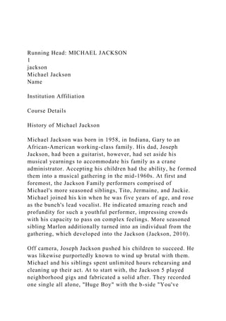 Running Head: MICHAEL JACKSON
1
jackson
Michael Jackson
Name
Institution Affiliation
Course Details
History of Michael Jackson
Michael Jackson was born in 1958, in Indiana, Gary to an
African-American working-class family. His dad, Joseph
Jackson, had been a guitarist, however, had set aside his
musical yearnings to accommodate his family as a crane
administrator. Accepting his children had the ability, he formed
them into a musical gathering in the mid-1960s. At first and
foremost, the Jackson Family performers comprised of
Michael's more seasoned siblings, Tito, Jermaine, and Jackie.
Michael joined his kin when he was five years of age, and rose
as the bunch's lead vocalist. He indicated amazing reach and
profundity for such a youthful performer, impressing crowds
with his capacity to pass on complex feelings. More seasoned
sibling Marlon additionally turned into an individual from the
gathering, which developed into the Jackson (Jackson, 2010).
Off camera, Joseph Jackson pushed his children to succeed. He
was likewise purportedly known to wind up brutal with them.
Michael and his siblings spent unlimited hours rehearsing and
cleaning up their act. At to start with, the Jackson 5 played
neighborhood gigs and fabricated a solid after. They recorded
one single all alone, "Huge Boy" with the b-side "You've
 
