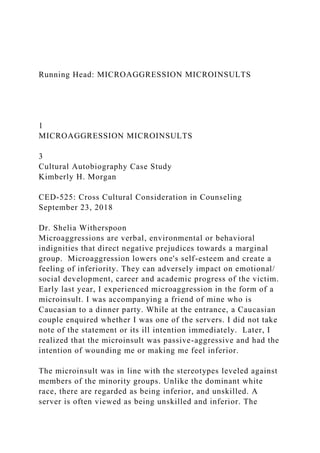 Running Head: MICROAGGRESSION MICROINSULTS
1
MICROAGGRESSION MICROINSULTS
3
Cultural Autobiography Case Study
Kimberly H. Morgan
CED-525: Cross Cultural Consideration in Counseling
September 23, 2018
Dr. Shelia Witherspoon
Microaggressions are verbal, environmental or behavioral
indignities that direct negative prejudices towards a marginal
group. Microaggression lowers one's self-esteem and create a
feeling of inferiority. They can adversely impact on emotional/
social development, career and academic progress of the victim.
Early last year, I experienced microaggression in the form of a
microinsult. I was accompanying a friend of mine who is
Caucasian to a dinner party. While at the entrance, a Caucasian
couple enquired whether I was one of the servers. I did not take
note of the statement or its ill intention immediately. Later, I
realized that the microinsult was passive-aggressive and had the
intention of wounding me or making me feel inferior.
The microinsult was in line with the stereotypes leveled against
members of the minority groups. Unlike the dominant white
race, there are regarded as being inferior, and unskilled. A
server is often viewed as being unskilled and inferior. The
 