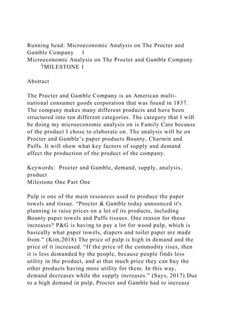 Running head: Microeconomic Analysis on The Procter and
Gamble Company 1
Microeconomic Analysis on The Procter and Gamble Company
7MILESTONE 1
Abstract
The Procter and Gamble Company is an American multi-
national consumer goods corporation that was found in 1837.
The company makes many different products and have been
structured into ten different categories. The category that I will
be doing my microeconomic analysis on is Family Care because
of the product I chose to elaborate on. The analysis will be on
Procter and Gamble’s paper products Bounty, Charmin and
Puffs. It will show what key factors of supply and demand
affect the production of the product of the company.
Keywords: Procter and Gamble, demand, supply, analysis,
product
Milestone One Part One
Pulp is one of the main resources used to produce the paper
towels and tissue. “Procter & Gamble today announced it's
planning to raise prices on a lot of its products, including
Bounty paper towels and Puffs tissues. One reason for those
increases? P&G is having to pay a lot for wood pulp, which is
basically what paper towels, diapers and toilet paper are made
from.” (Kim,2018) The price of pulp is high in demand and the
price of it increased. “If the price of the commodity rises, then
it is less demanded by the people, because people finds less
utility in the product, and at that much price they can buy the
other products having more utility for them. In this way,
demand decreases while the supply increases.” (Says, 2017) Due
to a high demand in pulp, Procter and Gamble had to increase
 