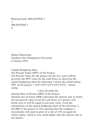 Running head: MILESTONE 3
1
MILESTONE 3
4
Robert Shulzinsky
Southern New Hampshure University
6 January 2018
Capital Budgeting Data
Net Present Value (NPV) of the Project
Net Present Value for the project for the five years will be
given by the NPV value for the cash flows as shown by the
capital budgeting sheet for milestone 3 minus the initial outlay.
NPV of the project = (CF1+CF2+CF3+CF4+CF5) – Initial
outlay
= ($21,453,688.38)
Internal Rate of Return (IRR) of the Project
Internal rate of return (IRR) represents the interest rate at which
the net present value of all the cash flows of a project will
break even or will be equal to just zero value. From the
calculations on the capital budgeting sheet of the milestone 3,
the IRR of the project is 34% meaning that the company’s
investments will need to grow at a rate of 34% to equal the
initial outlay, which is way much higher than the interest rate in
the market.
 
